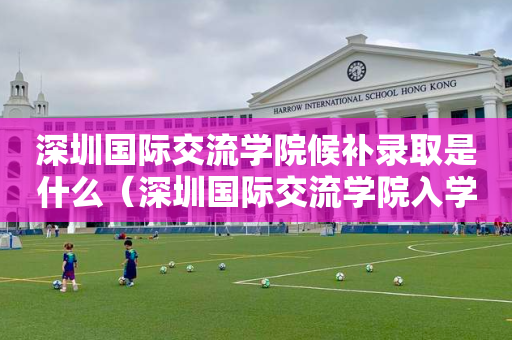 深圳国际交流学院候补录取是什么（深圳国际交流学院入学）