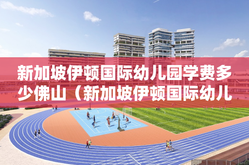 新加坡伊顿国际幼儿园学费多少佛山（新加坡伊顿国际幼儿园电话）