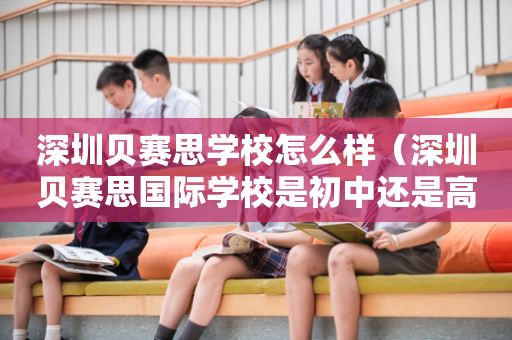 深圳贝赛思学校怎么样（深圳贝赛思国际学校是初中还是高中）