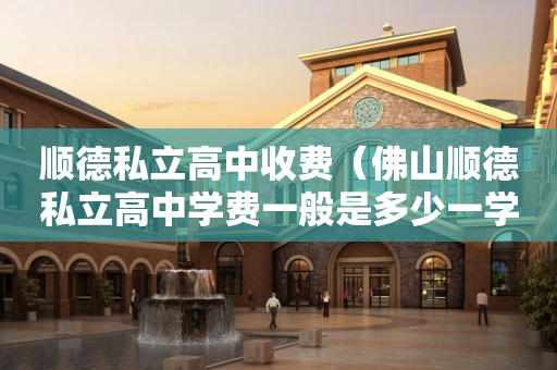 顺德私立高中收费（佛山顺德私立高中学费一般是多少一学期）