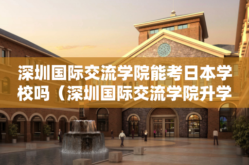 深圳国际交流学院能考日本学校吗（深圳国际交流学院升学率排名）