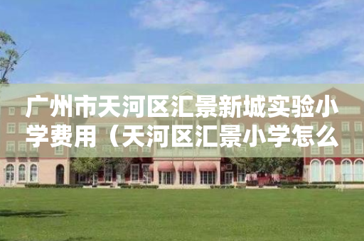 广州市天河区汇景新城实验小学费用（天河区汇景小学怎么样）