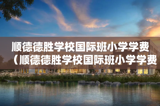 顺德德胜学校国际班小学学费（顺德德胜学校国际班小学学费多少）