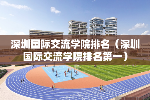 深圳国际交流学院排名（深圳国际交流学院排名第一）