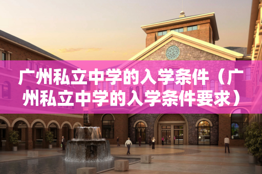 广州私立中学的入学条件（广州私立中学的入学条件要求）