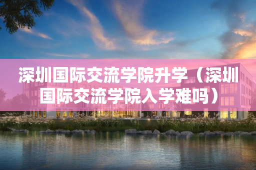 深圳国际交流学院升学（深圳国际交流学院入学难吗）