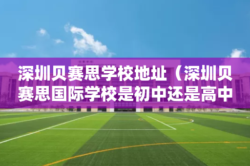深圳贝赛思学校地址（深圳贝赛思国际学校是初中还是高中）