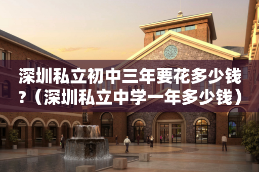 深圳私立初中三年要花多少钱?（深圳私立中学一年多少钱）