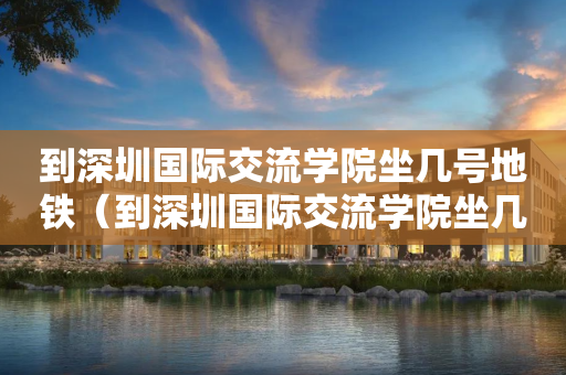到深圳国际交流学院坐几号地铁（到深圳国际交流学院坐几号地铁到达）