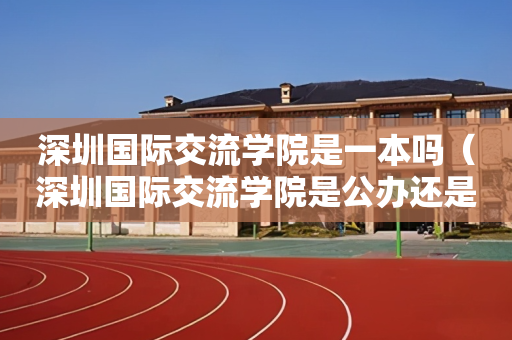 深圳国际交流学院是一本吗（深圳国际交流学院是公办还是私立）