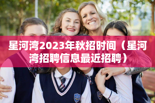 星河湾2023年秋招时间（星河湾招聘信息最近招聘）
