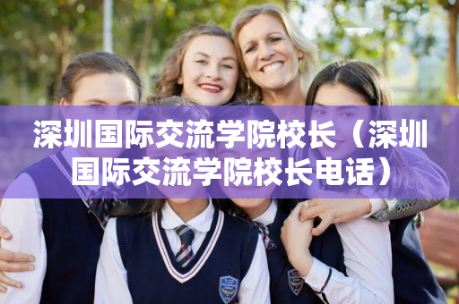 深圳国际交流学院校长（深圳国际交流学院校长电话）