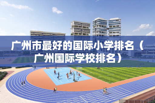 广州市最好的国际小学排名（广州国际学校排名）
