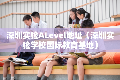 深圳实验ALevel地址（深圳实验学校国际教育基地）