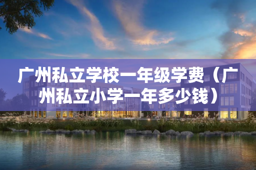 广州私立学校一年级学费（广州私立小学一年多少钱）