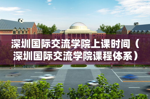 深圳国际交流学院上课时间（深圳国际交流学院课程体系）