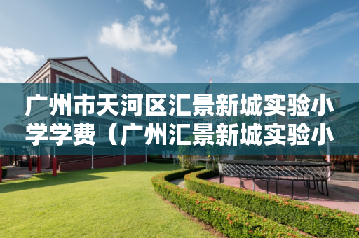 广州市天河区汇景新城实验小学学费（广州汇景新城实验小学对口中学）