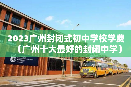 2023广州封闭式初中学校学费（广州十大最好的封闭中学）