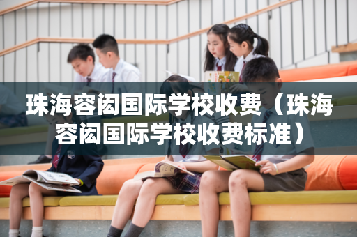 珠海容闳国际学校收费（珠海容闳国际学校收费标准）