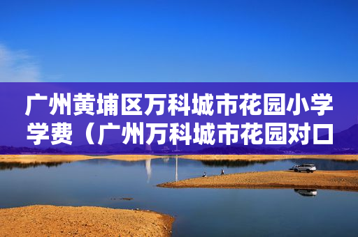广州黄埔区万科城市花园小学学费（广州万科城市花园对口的初中）