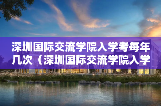 深圳国际交流学院入学考每年几次（深圳国际交流学院入学考每年几次考试）