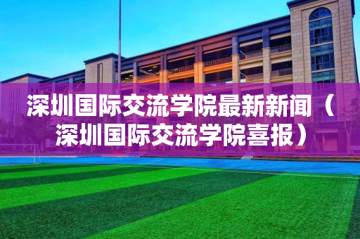 深圳国际交流学院最新新闻（深圳国际交流学院喜报）