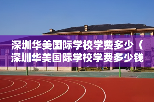 深圳华美国际学校学费多少（深圳华美国际学校学费多少钱）