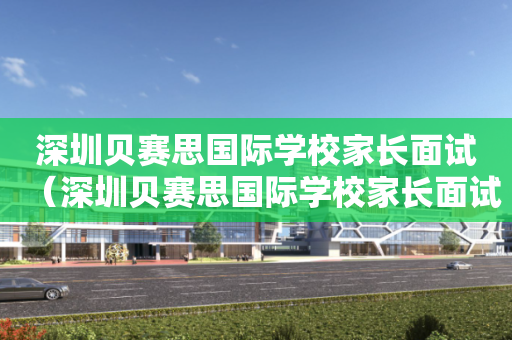 深圳贝赛思国际学校家长面试（深圳贝赛思国际学校家长面试怎么样）