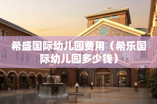 希盛国际幼儿园费用（希乐国际幼儿园多少钱）