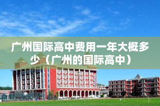 广州国际高中费用一年大概多少（广州的国际高中）
