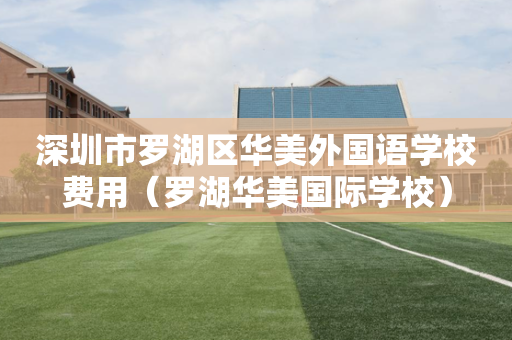 深圳市罗湖区华美外国语学校费用（罗湖华美国际学校）