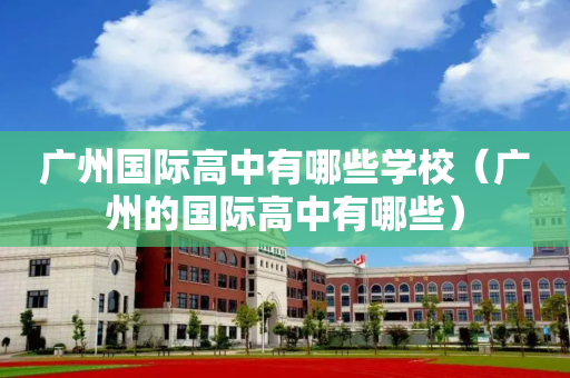 广州国际高中有哪些学校（广州的国际高中有哪些）