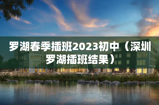 罗湖春季插班2023初中（深圳罗湖插班结果）
