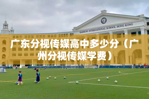 广东分视传媒高中多少分（广州分视传媒学费）