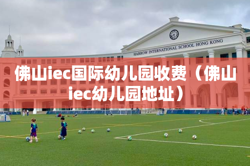 佛山iec国际幼儿园收费（佛山iec幼儿园地址）