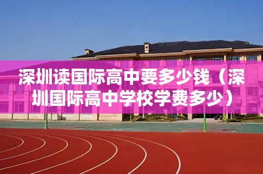 深圳读国际高中要多少钱（深圳国际高中学校学费多少）