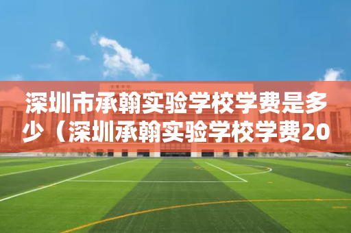 深圳市承翰实验学校学费是多少（深圳承翰实验学校学费2021）