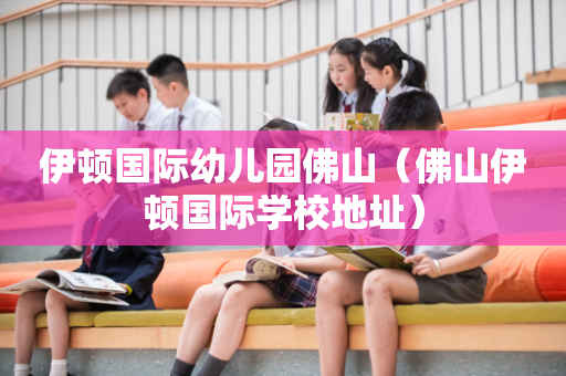 伊顿国际幼儿园佛山（佛山伊顿国际学校地址）