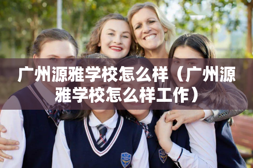 广州源雅学校怎么样（广州源雅学校怎么样工作）