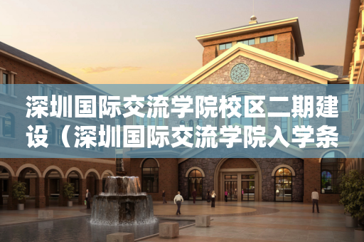 深圳国际交流学院校区二期建设（深圳国际交流学院入学条件）