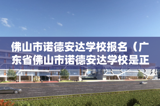 佛山市诺德安达学校报名（广东省佛山市诺德安达学校是正规学校吗?）