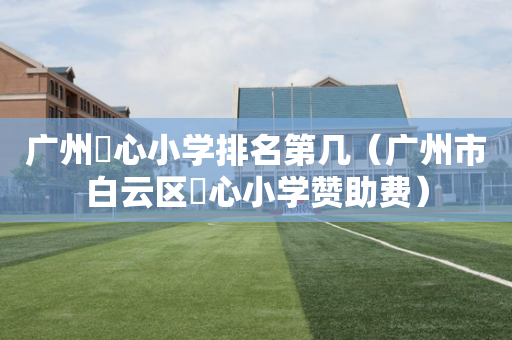 广州滘心小学排名第几（广州市白云区滘心小学赞助费）