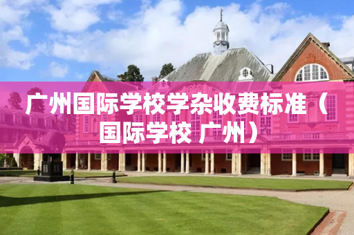 广州国际学校学杂收费标准（国际学校 广州）