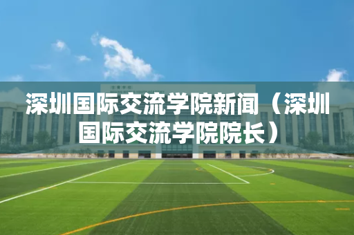 深圳国际交流学院新闻（深圳国际交流学院院长）