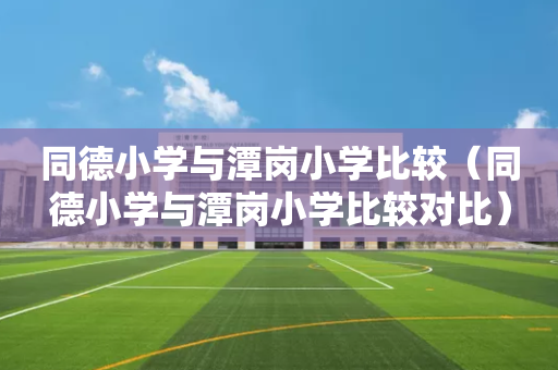 同德小学与潭岗小学比较（同德小学与潭岗小学比较对比）