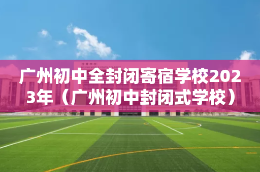 广州初中全封闭寄宿学校2023年（广州初中封闭式学校）