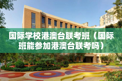 国际学校港澳台联考班（国际班能参加港澳台联考吗）