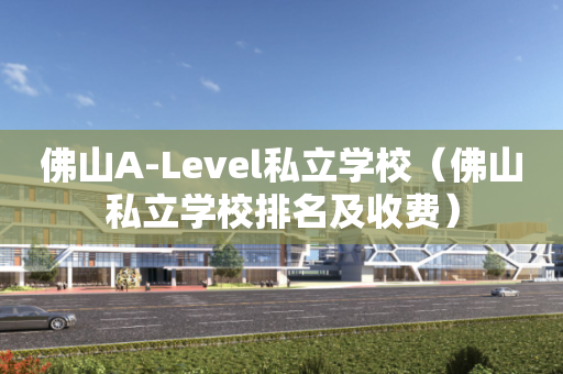 佛山A-Level私立学校（佛山私立学校排名及收费）