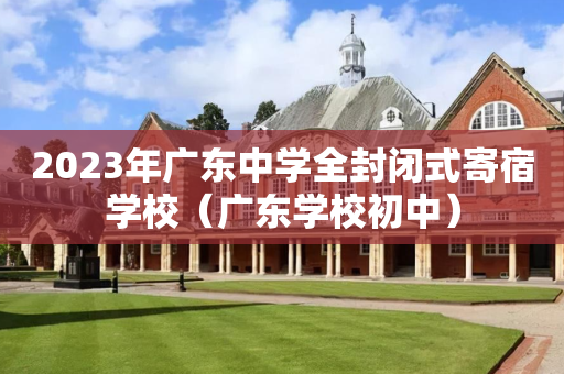 2023年广东中学全封闭式寄宿学校（广东学校初中）