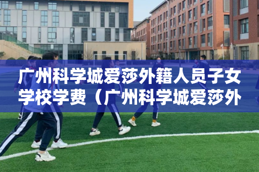 广州科学城爱莎外籍人员子女学校学费（广州科学城爱莎外籍人员子女学校地址）